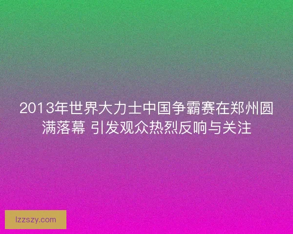 2013年世界大力士中国争霸赛在郑州圆满落幕 引发观众热烈反响与关注