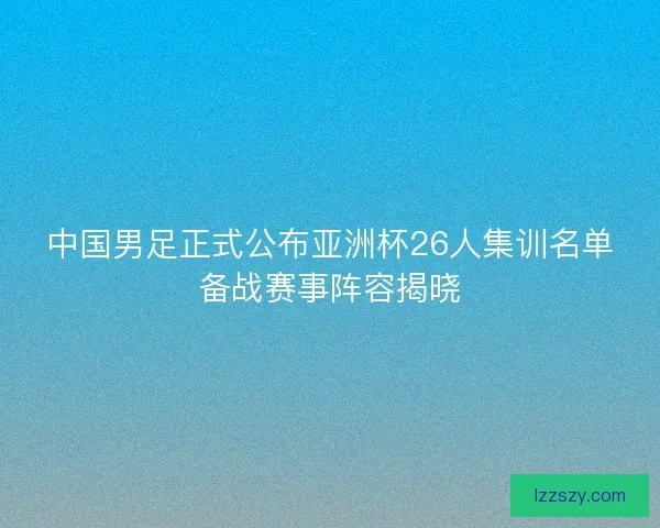 中国男足正式公布亚洲杯26人集训名单备战赛事阵容揭晓