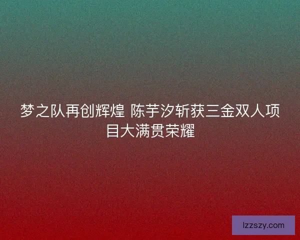 梦之队再创辉煌 陈芋汐斩获三金双人项目大满贯荣耀