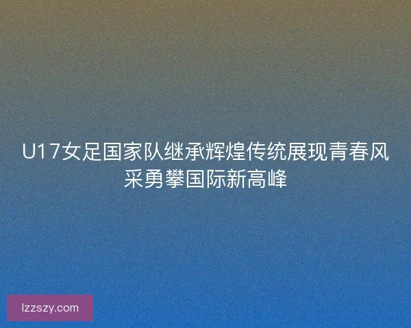 U17女足国家队继承辉煌传统展现青春风采勇攀国际新高峰