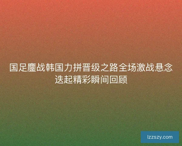 国足鏖战韩国力拼晋级之路全场激战悬念迭起精彩瞬间回顾