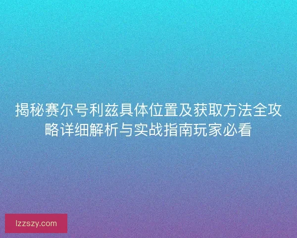 揭秘赛尔号利兹具体位置及获取方法全攻略详细解析与实战指南玩家必看
