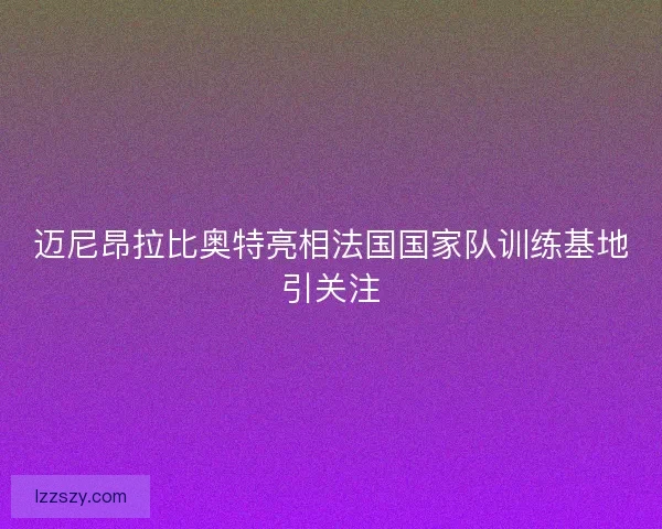迈尼昂拉比奥特亮相法国国家队训练基地引关注