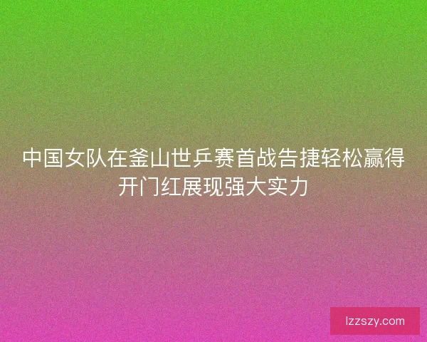 中国女队在釜山世乒赛首战告捷轻松赢得开门红展现强大实力