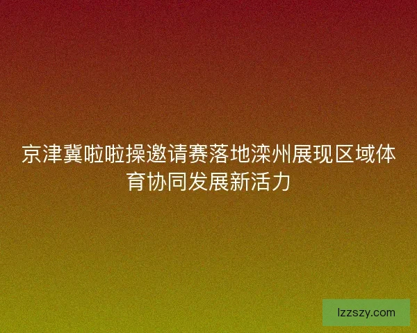 京津冀啦啦操邀请赛落地滦州展现区域体育协同发展新活力
