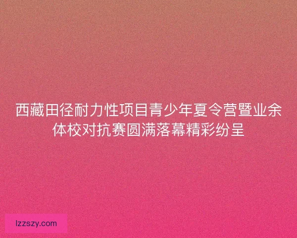 西藏田径耐力性项目青少年夏令营暨业余体校对抗赛圆满落幕精彩纷呈