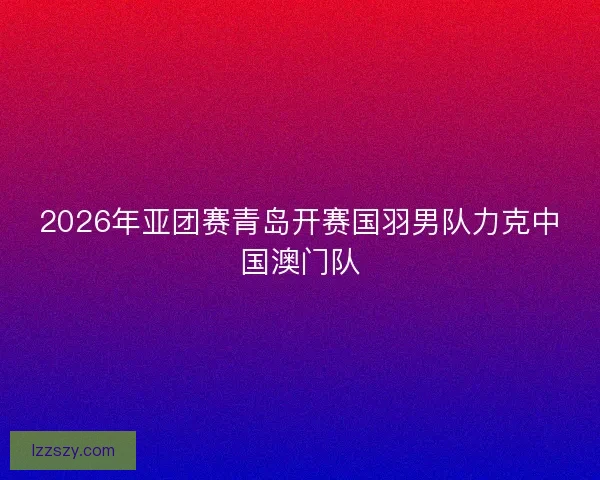 2026年亚团赛青岛开赛国羽男队力克中国澳门队