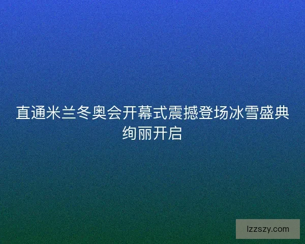 直通米兰冬奥会开幕式震撼登场冰雪盛典绚丽开启 直通米兰冬奥会开幕式震撼登场冰雪盛典绚丽开启