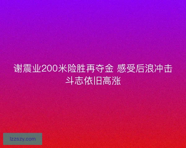 谢震业200米险胜再夺金 感受后浪冲击斗志依旧高涨 谢震业200米险胜再夺金 感受后浪冲击斗志依旧高涨