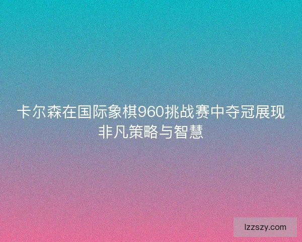 卡尔森在国际象棋960挑战赛中夺冠展现非凡策略与智慧