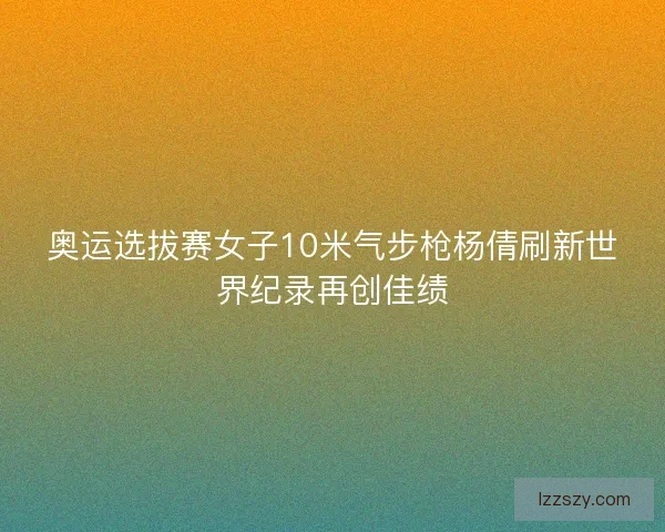 奥运选拔赛女子10米气步枪杨倩刷新世界纪录再创佳绩