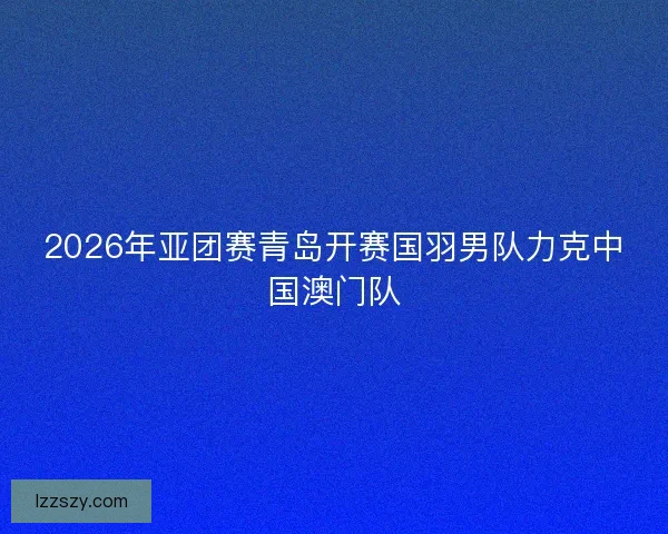 2026年亚团赛青岛开赛国羽男队力克中国澳门队