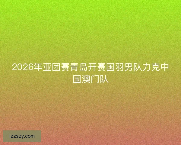 2026年亚团赛青岛开赛国羽男队力克中国澳门队 2026年亚团赛青岛开赛国羽男队力克中国澳门队