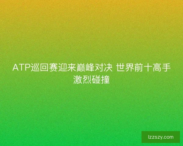 ATP巡回赛迎来巅峰对决 世界前十高手激烈碰撞